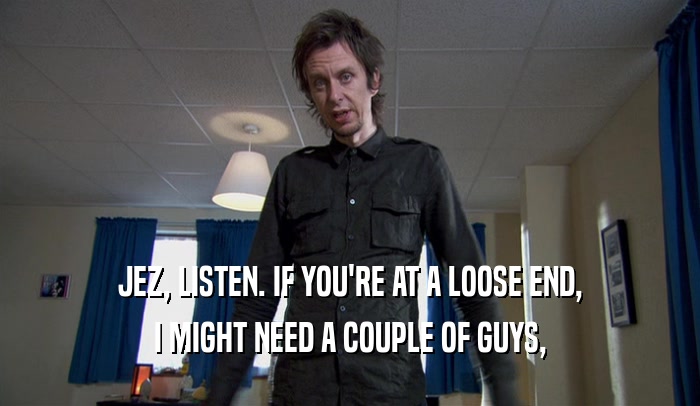 JEZ, LISTEN. IF YOU'RE AT A LOOSE END, I MIGHT NEED A COUPLE OF GUYS, 