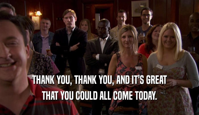 THANK YOU, THANK YOU, AND IT'S GREAT THAT YOU COULD ALL COME TODAY. 