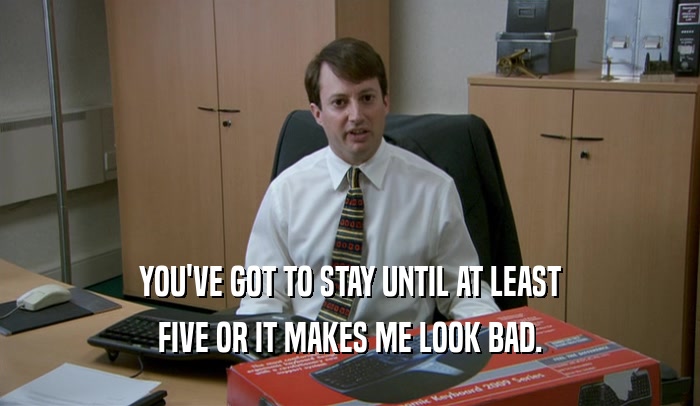 YOU'VE GOT TO STAY UNTIL AT LEAST FIVE OR IT MAKES ME LOOK BAD. 