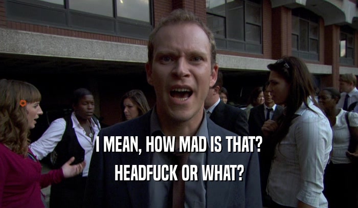 I MEAN, HOW MAD IS THAT? HEADFUCK OR WHAT? 