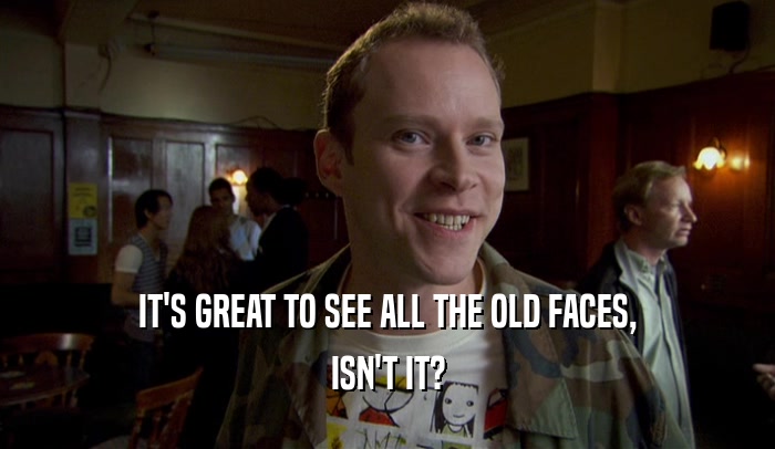 IT'S GREAT TO SEE ALL THE OLD FACES, ISN'T IT? 