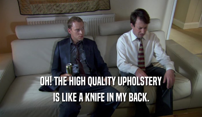 OH! THE HIGH QUALITY UPHOLSTERY IS LIKE A KNIFE IN MY BACK. 