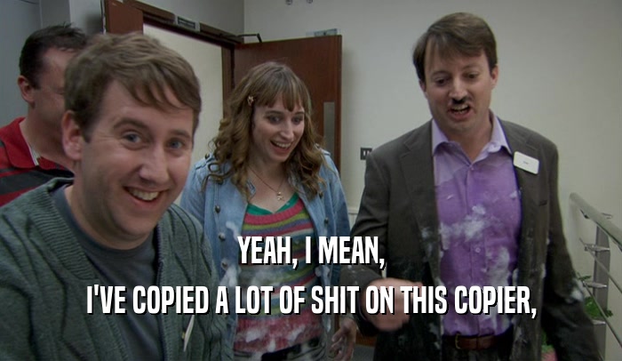 YEAH, I MEAN, I'VE COPIED A LOT OF SHIT ON THIS COPIER, 