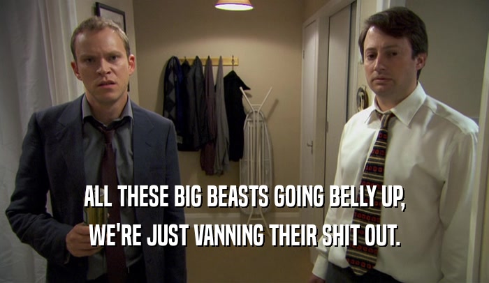ALL THESE BIG BEASTS GOING BELLY UP, WE'RE JUST VANNING THEIR SHIT OUT. 