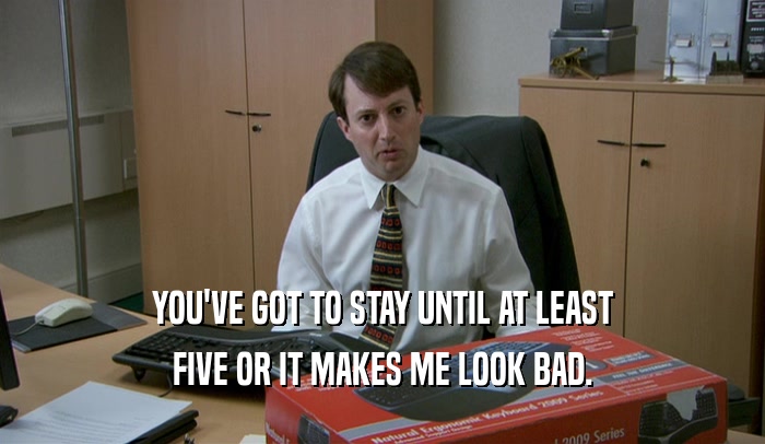 YOU'VE GOT TO STAY UNTIL AT LEAST FIVE OR IT MAKES ME LOOK BAD. 