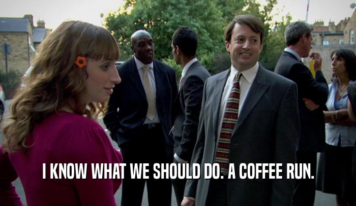 I KNOW WHAT WE SHOULD DO. A COFFEE RUN.  