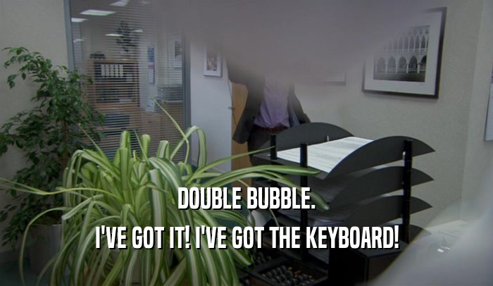 DOUBLE BUBBLE. I'VE GOT IT! I'VE GOT THE KEYBOARD! 