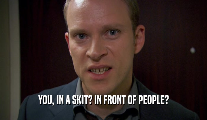 YOU, IN A SKIT? IN FRONT OF PEOPLE?  