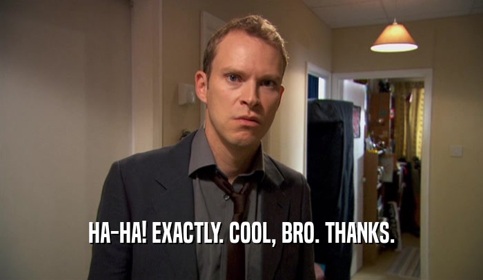 HA-HA! EXACTLY. COOL, BRO. THANKS.  