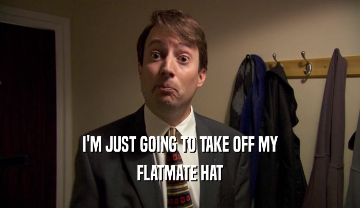I'M JUST GOING TO TAKE OFF MY FLATMATE HAT 