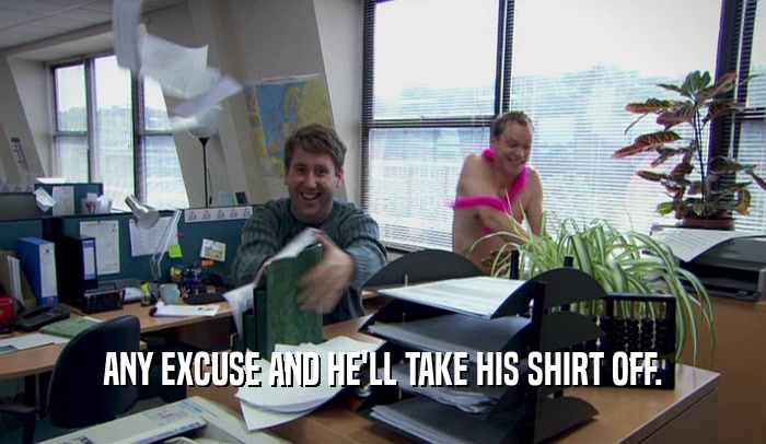 ANY EXCUSE AND HE'LL TAKE HIS SHIRT OFF.  