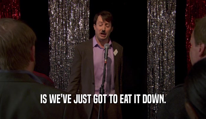 IS WE'VE JUST GOT TO EAT IT DOWN.  