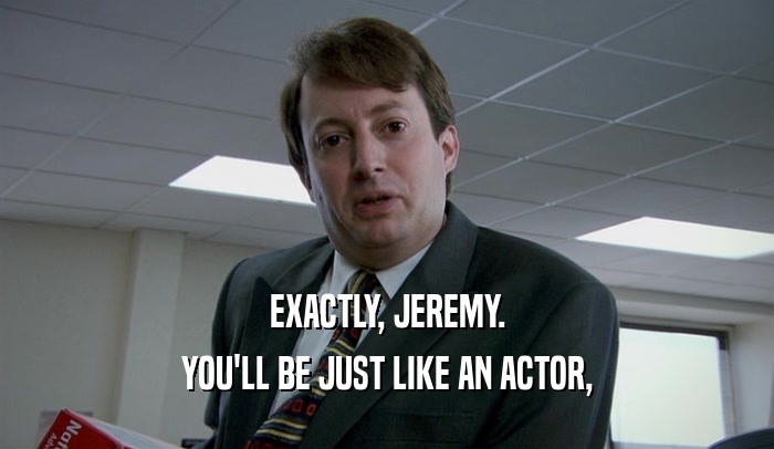 EXACTLY, JEREMY. YOU'LL BE JUST LIKE AN ACTOR, 