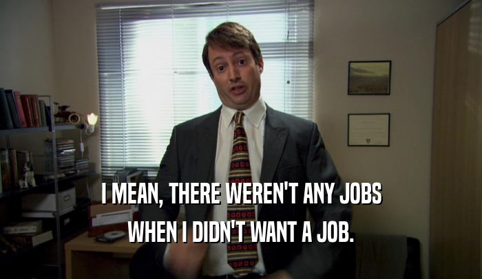 I MEAN, THERE WEREN'T ANY JOBS WHEN I DIDN'T WANT A JOB. 
