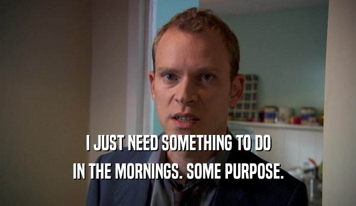 I JUST NEED SOMETHING TO DO IN THE MORNINGS. SOME PURPOSE. 