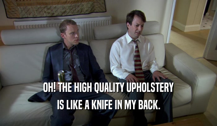 OH! THE HIGH QUALITY UPHOLSTERY IS LIKE A KNIFE IN MY BACK. 