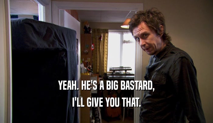 YEAH. HE'S A BIG BASTARD, I'LL GIVE YOU THAT. 