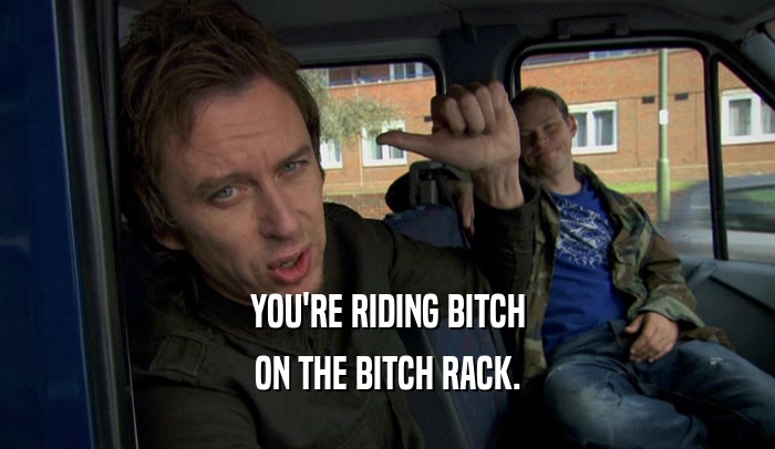 YOU'RE RIDING BITCH ON THE BITCH RACK. 