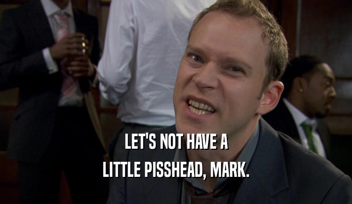 LET'S NOT HAVE A LITTLE PISSHEAD, MARK. 