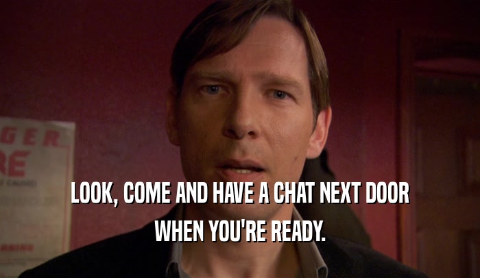 LOOK, COME AND HAVE A CHAT NEXT DOOR WHEN YOU'RE READY. 
