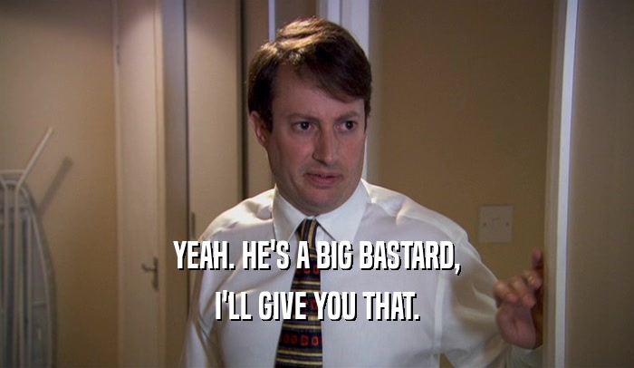 YEAH. HE'S A BIG BASTARD, I'LL GIVE YOU THAT. 