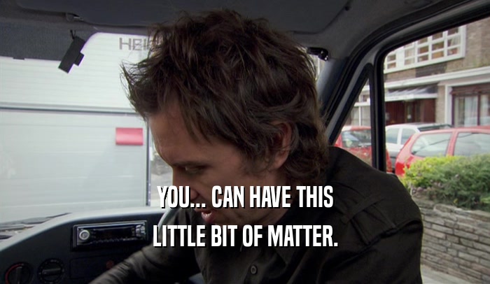 YOU... CAN HAVE THIS LITTLE BIT OF MATTER. 
