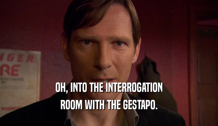 OH, INTO THE INTERROGATION ROOM WITH THE GESTAPO. 