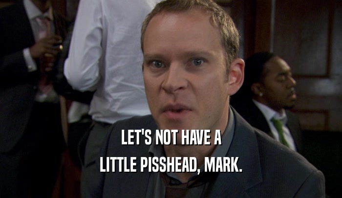 LET'S NOT HAVE A LITTLE PISSHEAD, MARK. 