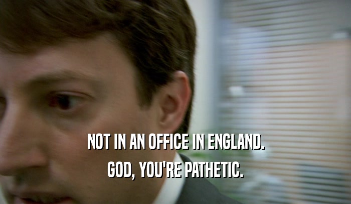 NOT IN AN OFFICE IN ENGLAND. GOD, YOU'RE PATHETIC. 