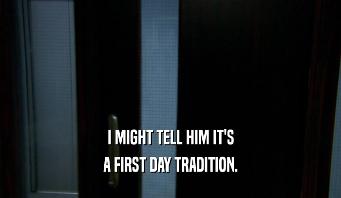 I MIGHT TELL HIM IT'S A FIRST DAY TRADITION. 