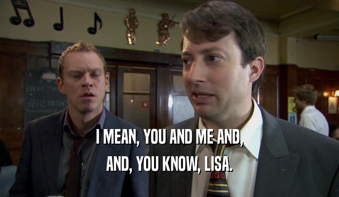I MEAN, YOU AND ME AND, AND, YOU KNOW, LISA. 
