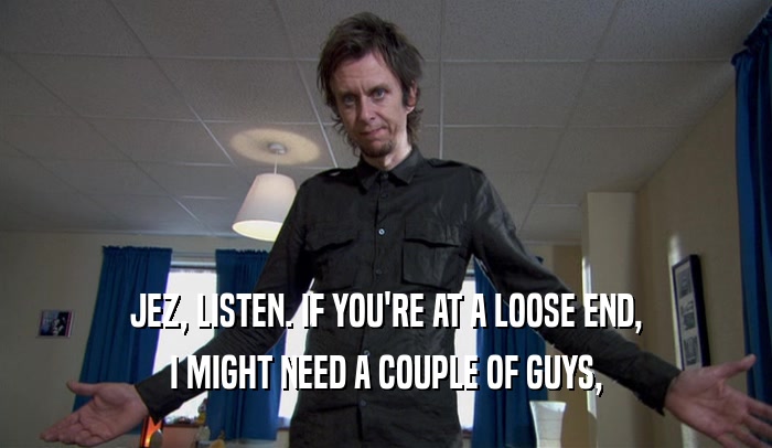 JEZ, LISTEN. IF YOU'RE AT A LOOSE END, I MIGHT NEED A COUPLE OF GUYS, 