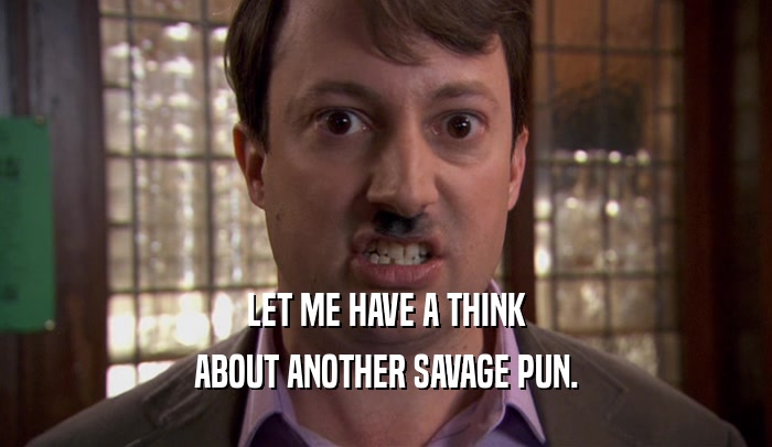 LET ME HAVE A THINK ABOUT ANOTHER SAVAGE PUN. 