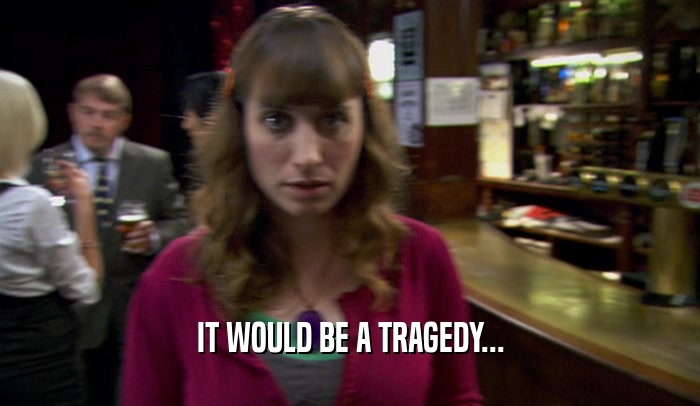 IT WOULD BE A TRAGEDY...  