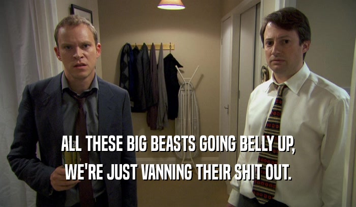 ALL THESE BIG BEASTS GOING BELLY UP, WE'RE JUST VANNING THEIR SHIT OUT. 