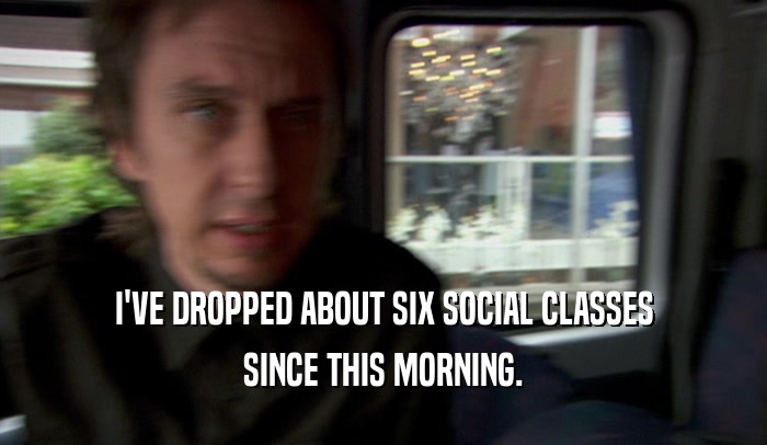 I'VE DROPPED ABOUT SIX SOCIAL CLASSES SINCE THIS MORNING. 
