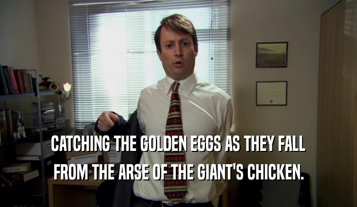 CATCHING THE GOLDEN EGGS AS THEY FALL FROM THE ARSE OF THE GIANT'S CHICKEN. 