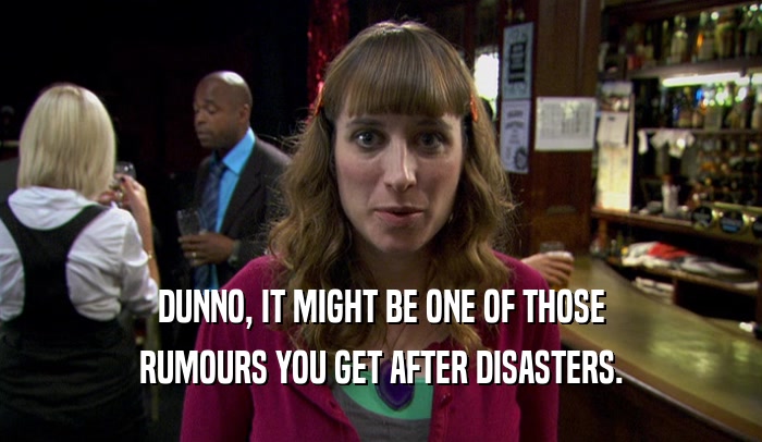 DUNNO, IT MIGHT BE ONE OF THOSE RUMOURS YOU GET AFTER DISASTERS. 