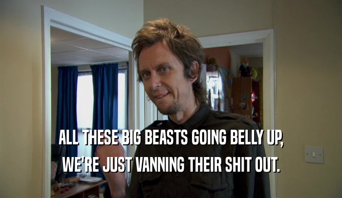 ALL THESE BIG BEASTS GOING BELLY UP, WE'RE JUST VANNING THEIR SHIT OUT. 