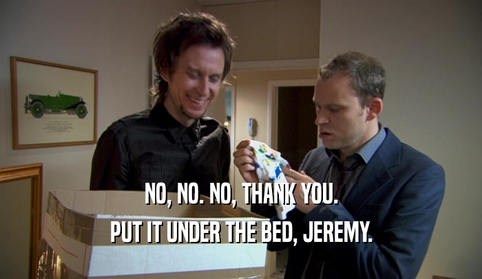 NO, NO. NO, THANK YOU. PUT IT UNDER THE BED, JEREMY. 