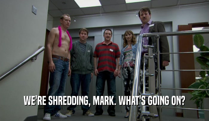 WE'RE SHREDDING, MARK. WHAT'S GOING ON?  