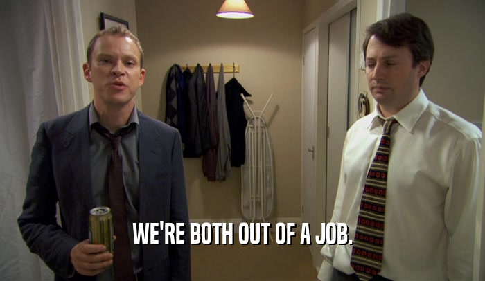 WE'RE BOTH OUT OF A JOB.  