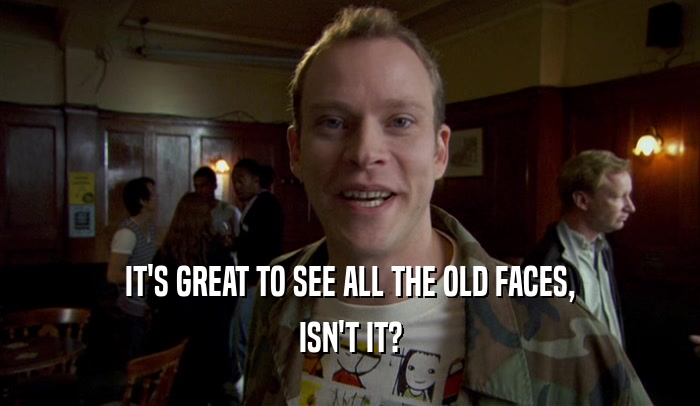 IT'S GREAT TO SEE ALL THE OLD FACES, ISN'T IT? 