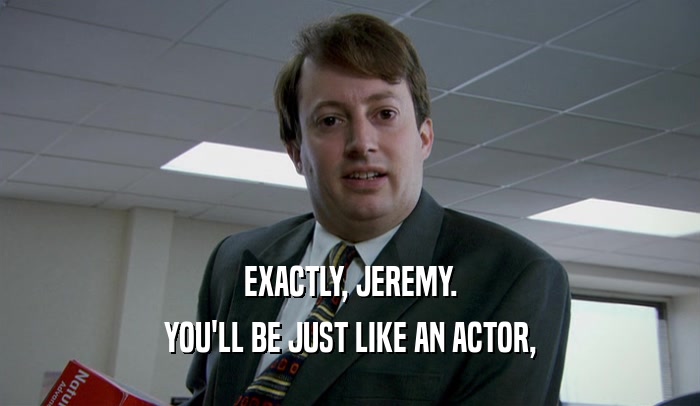 EXACTLY, JEREMY. YOU'LL BE JUST LIKE AN ACTOR, 