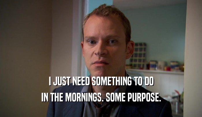 I JUST NEED SOMETHING TO DO IN THE MORNINGS. SOME PURPOSE. 