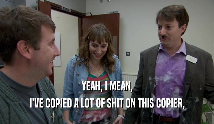YEAH, I MEAN, I'VE COPIED A LOT OF SHIT ON THIS COPIER, 