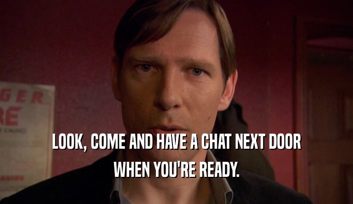 LOOK, COME AND HAVE A CHAT NEXT DOOR WHEN YOU'RE READY. 