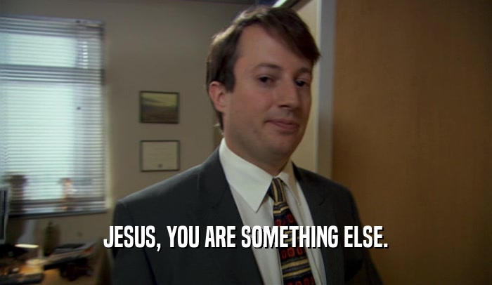 JESUS, YOU ARE SOMETHING ELSE.  