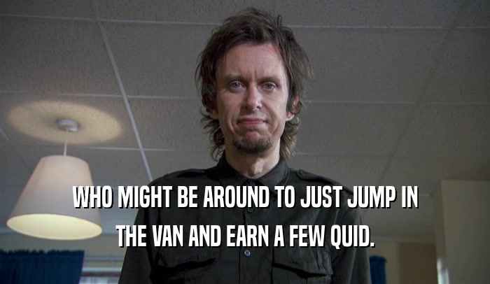 WHO MIGHT BE AROUND TO JUST JUMP IN THE VAN AND EARN A FEW QUID. 