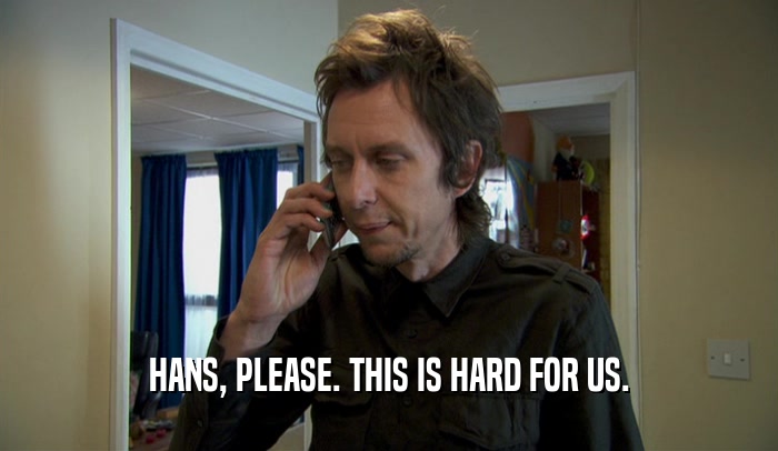 HANS, PLEASE. THIS IS HARD FOR US.  